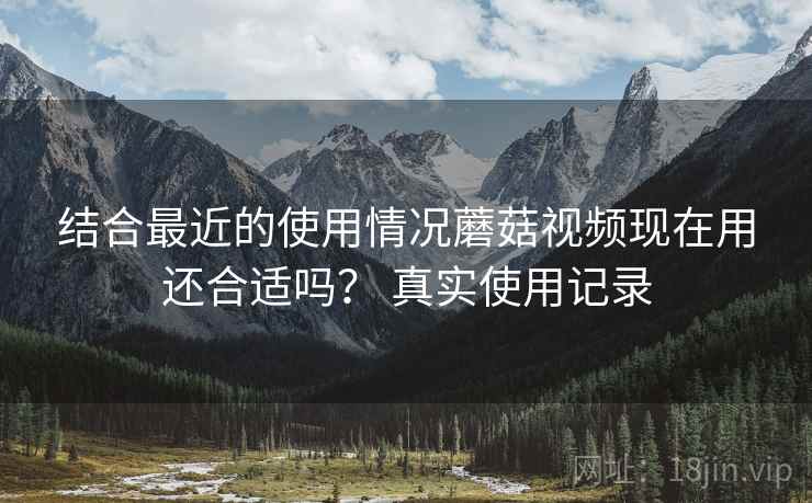 结合最近的使用情况蘑菇视频现在用还合适吗? 真实使用记录 结合最近的使用情况蘑菇视频现在用还合适吗? 真实使用记录