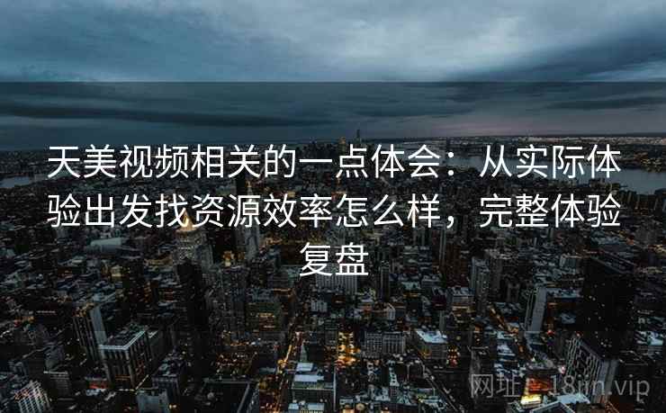 天美视频相关的一点体会:从实际体验出发找资源效率怎么样,完整体验复盘 天美视频相关的一点体会:从实际体验出发找资源效率怎么样,完整体验复盘