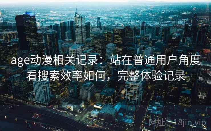 age动漫相关记录:站在普通用户角度看搜索效率如何,完整体验记录 age动漫相关记录:站在普通用户角度看搜索效率如何,完整体验记录