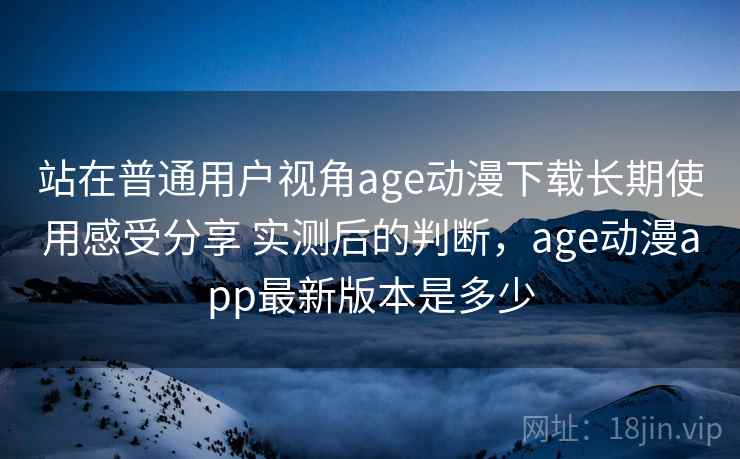 站在普通用户视角age动漫下载长期使用感受分享 实测后的判断,age动漫app最新版本是多少 站在普通用户视角age动漫下载长期使用感受分享 实测后的判断,age动漫app最新版本是多少