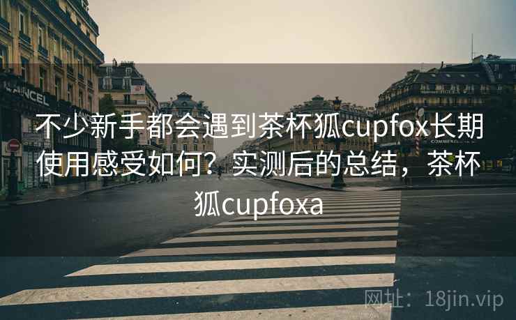 不少新手都会遇到茶杯狐cupfox长期使用感受如何?实测后的总结,茶杯狐cupfoxa 不少新手都会遇到茶杯狐cupfox长期使用感受如何?实测后的总结,茶杯狐cupfoxa
