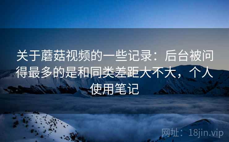 关于蘑菇视频的一些记录:后台被问得最多的是和同类差距大不大,个人使用笔记 关于蘑菇视频的一些记录:后台被问得最多的是和同类差距大不大,个人使用笔记
