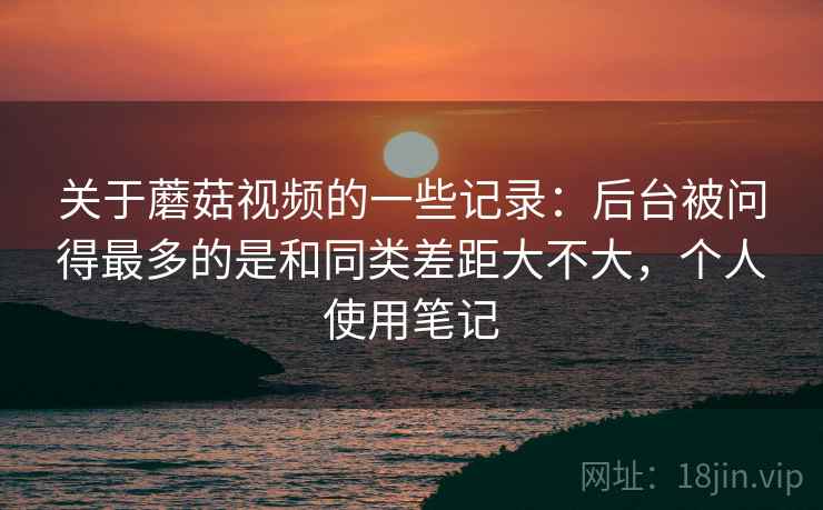 关于蘑菇视频的一些记录:后台被问得最多的是和同类差距大不大,个人使用笔记 关于蘑菇视频的一些记录:后台被问得最多的是和同类差距大不大,个人使用笔记