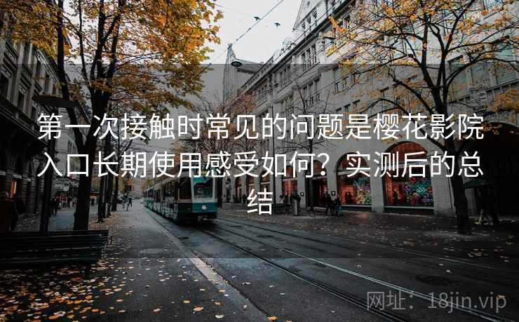第一次接触时常见的问题是樱花影院入口长期使用感受如何?实测后的总结 第一次接触时常见的问题是樱花影院入口长期使用感受如何?实测后的总结