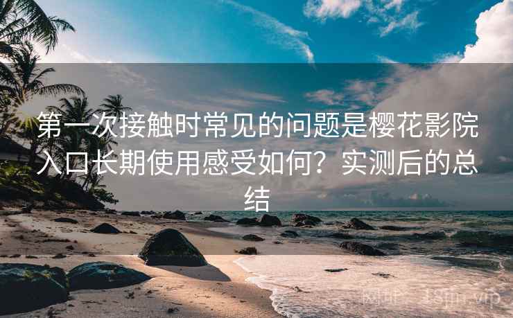 第一次接触时常见的问题是樱花影院入口长期使用感受如何?实测后的总结 第一次接触时常见的问题是樱花影院入口长期使用感受如何?实测后的总结