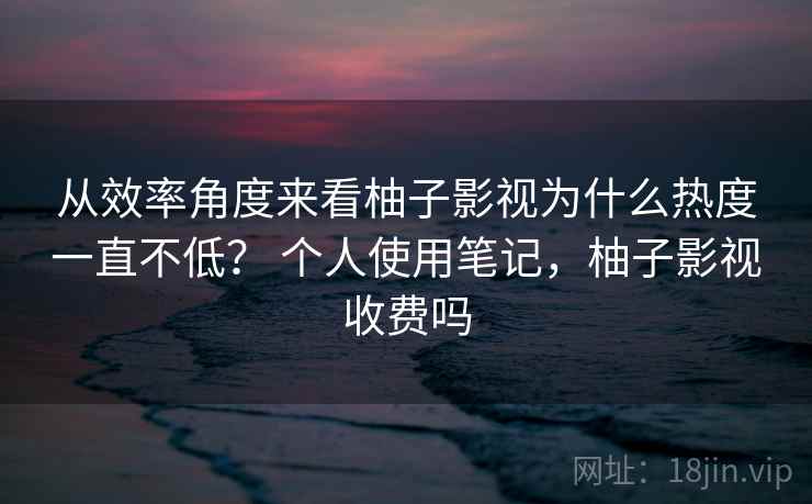 从效率角度来看柚子影视为什么热度一直不低? 个人使用笔记,柚子影视收费吗 从效率角度来看柚子影视为什么热度一直不低? 个人使用笔记,柚子影视收费吗