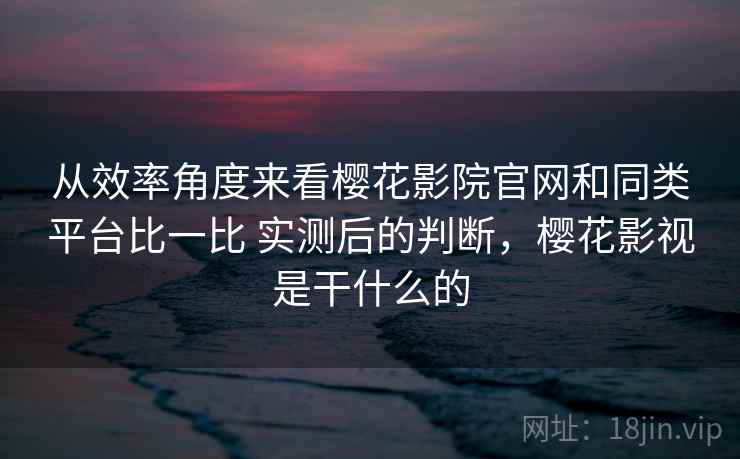 从效率角度来看樱花影院官网和同类平台比一比 实测后的判断，樱花影视是干什么的