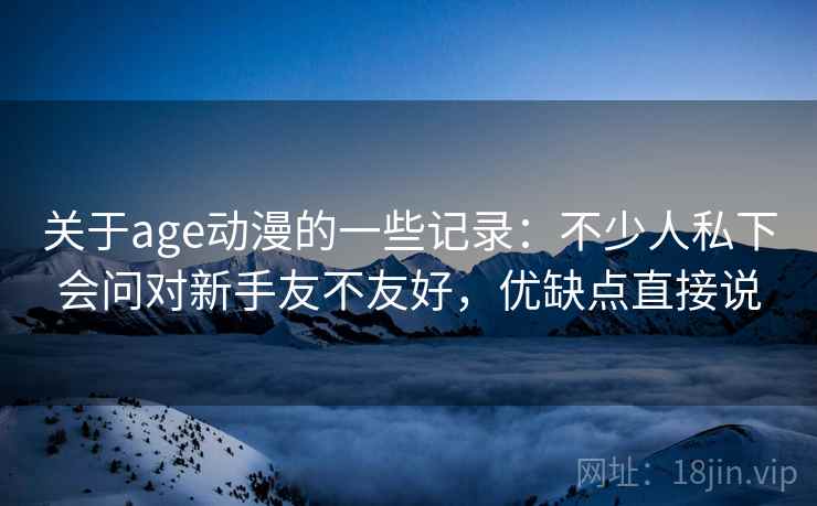 关于age动漫的一些记录：不少人私下会问对新手友不友好，优缺点直接说