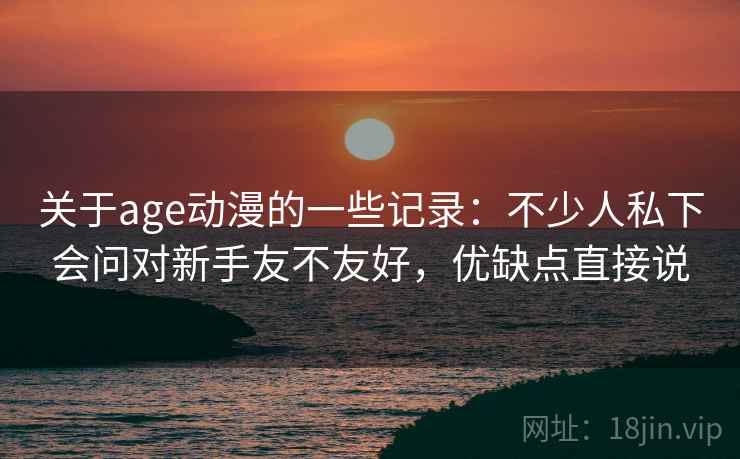 关于age动漫的一些记录：不少人私下会问对新手友不友好，优缺点直接说