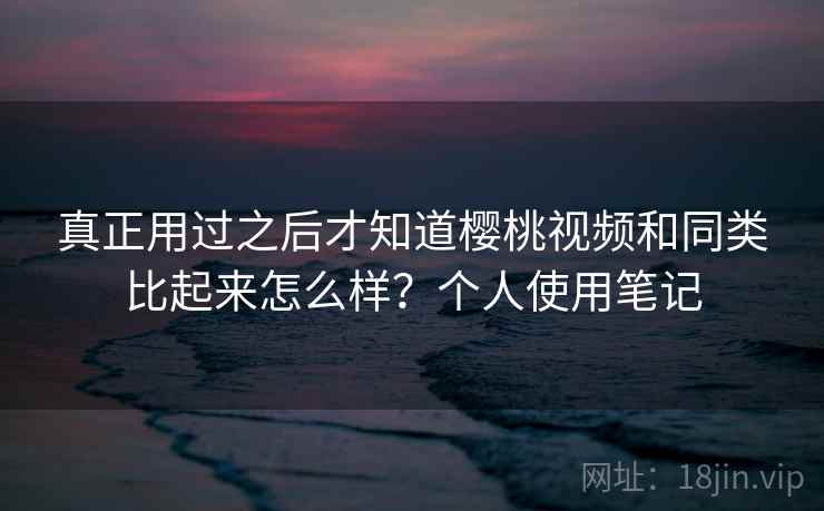 真正用过之后才知道樱桃视频和同类比起来怎么样？个人使用笔记