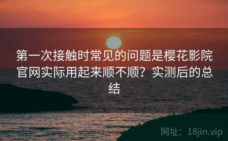 第一次接触时常见的问题是樱花影院官网实际用起来顺不顺？实测后的总结