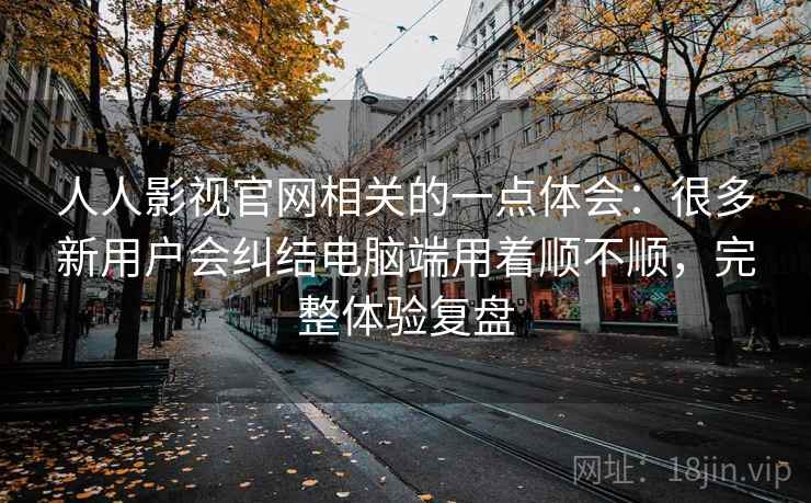 人人影视官网相关的一点体会：很多新用户会纠结电脑端用着顺不顺，完整体验复盘