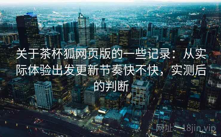 关于茶杯狐网页版的一些记录：从实际体验出发更新节奏快不快，实测后的判断