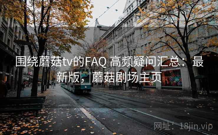 围绕蘑菇tv的FAQ 高频疑问汇总：最新版，蘑菇剧场主页